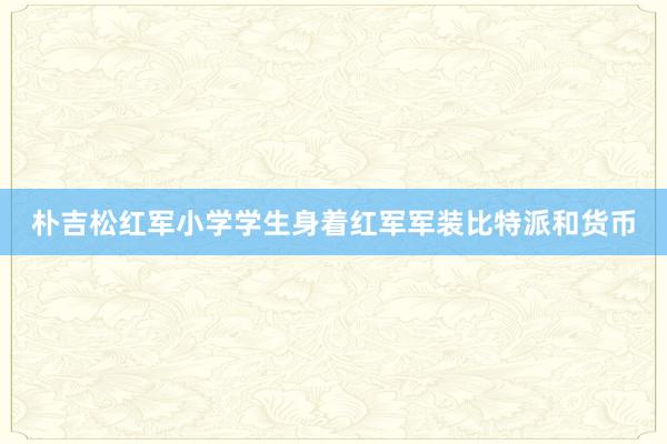 朴吉松红军小学学生身着红军军装比特派和货币